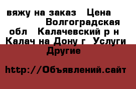 вяжу на заказ › Цена ­ 1000-2500 - Волгоградская обл., Калачевский р-н, Калач-на-Дону г. Услуги » Другие   